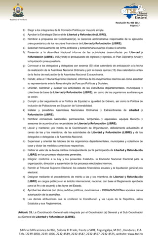  




                                                                                          Resolución No. 005‐2012 
                                                                                                        Página 37 

       b) Elegir a los integrantes de la Comisión Política por mayoría simple.
       c) Aprobar la Estrategia Electoral de Libertad y Refundación (LIBRE).
       d) Nombrar a propuesta del Coordinador(a), la Gerencia administrativa responsable de la ejecución
            presupuestaria y de los recursos financieros de Libertad y Refundación (LIBRE).
       e) Sesionar mensualmente de forma ordinaria y extraordinaria cuando el caso lo amerite.
       f)   Presentar a la Asamblea Nacional informe de las actividades desarrolladas por Libertad y
            Refundación (LIBRE), incluyendo el presupuesto de ingresos y egresos, el Plan Operativo Anual y
            la liquidación presupuestaria.
       g) Convocar a los delegados y delegadas con sesenta (60) días calendario de anticipación a la fecha
            de realización de la Asamblea Nacional Ordinaria y por lo menos quince (15) días calendarios antes
            de la fecha de realización de la Asamblea Nacional Extraordinaria.
       h) Rendir, ante el Tribunal Supremo Electoral, informes de los movimientos internos así como acreditar
            su representante ante la Mesa Amplia de Fuerzas Políticas y Sociales.
       i)   Orientar, coordinar y evaluar las actividades de las estructuras departamentales, municipales y
            colectivas de base de Libertad y Refundación (LIBRE), así como de los organismos auxiliares que
            se creen.
       j)   Cumplir y dar seguimiento a la Política de Equidad e Igualdad de Género, así como la Política de
            Inclusión de Poblaciones en Situación de Vulnerabilidad.
       k) Instalar y presidirlas Asambleas Nacionales Ordinarias y Extraordinarias de Libertad y
            Refundación (LIBRE).
       l)   Nombrar comisiones nacionales, permanentes, temporales y especiales, equipos técnicos y
            asesores de acuerdo a las necesidades de Libertad y Refundación (LIBRE).
       m) Llevar y mantener, por medio de la Coordinación de Organización, debidamente actualizado el
            censo de las y los miembros, de las autoridades de Libertad y Refundación (LIBRE) y de los
            delegados o delegadas a la Asamblea Nacional.
       n) Supervisar y orientar las labores de los organismos departamentales, municipales y colectivos de
            base y dictar las medidas correctivas respectivas.
       o) Retirar el valor de la deuda política correspondiente por la participación de Libertad y Refundación
            (LIBRE) en los procesos electorales generales.
       p) Integrar, conforme a la Ley y los presentes Estatutos, la Comisión Nacional Electoral para la
            organización, dirección y supervisión de los procesos electorales internos.
       q) Remitir al Tribunal Supremo Electoral, los estados financieros anuales y la liquidación general pos
            electoral.
       r)   Designar mediante el procedimiento de mérito a las y los miembros de Libertad y Refundación
            (LIBRE) en cargos públicos en el ámbito internacional, nacional, con base al Reglamento aprobado
            para tal fin y de acuerdo a las leyes del Estado.
       s) Aprobar las alianzas con otros partidos políticos, movimientos u ORGANIZACIÓNes sociales previa
            autorización de la asamblea.
       t)   Las demás atribuciones que le confieren la Constitución y las Leyes de la República, estos
            Estatutos y sus Reglamentos.


Artículo 33. La Coordinación General está integrada por el Coordinador (a) General y el Sub Coordinador
(a) General de Libertad y Refundación (LIBRE).




    Edificio Edificaciones del Río, Colonia El Prado, frente a SYRE, Tegucigalpa, M.D.C., Honduras, C.A. 
    Tels.: 2239‐1058, 2239‐1056, 2232‐4549, 2232‐4547, 2232‐4557, 2232‐4575, website: www.tse.hn 


 
 