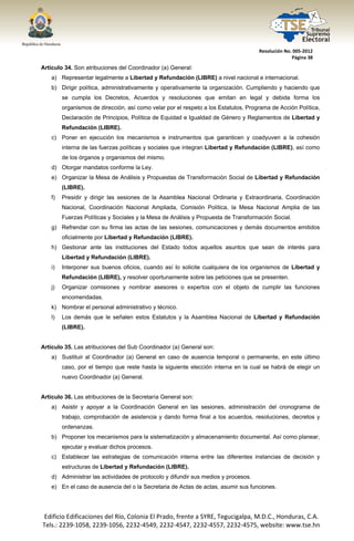  




                                                                                        Resolución No. 005‐2012 
                                                                                                      Página 38 

Artículo 34. Son atribuciones del Coordinador (a) General:
       a) Representar legalmente a Libertad y Refundación (LIBRE) a nivel nacional e internacional.
       b) Dirigir política, administrativamente y operativamente la organización. Cumpliendo y haciendo que
            se cumpla los Decretos, Acuerdos y resoluciones que emitan en legal y debida forma los
            organismos de dirección, así como velar por el respeto a los Estatutos, Programa de Acción Política,
            Declaración de Principios, Política de Equidad e Igualdad de Género y Reglamentos de Libertad y
            Refundación (LIBRE).
       c) Poner en ejecución los mecanismos e instrumentos que garanticen y coadyuven a la cohesión
            interna de las fuerzas políticas y sociales que integran Libertad y Refundación (LIBRE), así como
            de los órganos y organismos del mismo.
       d) Otorgar mandatos conforme la Ley.
       e) Organizar la Mesa de Análisis y Propuestas de Transformación Social de Libertad y Refundación
            (LIBRE).
       f)   Presidir y dirigir las sesiones de la Asamblea Nacional Ordinaria y Extraordinaria, Coordinación
            Nacional, Coordinación Nacional Ampliada, Comisión Política, la Mesa Nacional Amplia de las
            Fuerzas Políticas y Sociales y la Mesa de Análisis y Propuesta de Transformación Social.
       g) Refrendar con su firma las actas de las sesiones, comunicaciones y demás documentos emitidos
            oficialmente por Libertad y Refundación (LIBRE).
       h) Gestionar ante las instituciones del Estado todos aquellos asuntos que sean de interés para
            Libertad y Refundación (LIBRE).
       i)   Interponer sus buenos oficios, cuando así lo solicite cualquiera de los organismos de Libertad y
            Refundación (LIBRE), y resolver oportunamente sobre las peticiones que se presenten.
       j)   Organizar comisiones y nombrar asesores o expertos con el objeto de cumplir las funciones
            encomendadas.
       k) Nombrar el personal administrativo y técnico.
       l)   Los demás que le señalen estos Estatutos y la Asamblea Nacional de Libertad y Refundación
            (LIBRE).


Artículo 35. Las atribuciones del Sub Coordinador (a) General son:
       a) Sustituir al Coordinador (a) General en caso de ausencia temporal o permanente, en este último
            caso, por el tiempo que reste hasta la siguiente elección interna en la cual se habrá de elegir un
            nuevo Coordinador (a) General.


Artículo 36. Las atribuciones de la Secretaría General son:
       a) Asistir y apoyar a la Coordinación General en las sesiones, administración del cronograma de
            trabajo, comprobación de asistencia y dando forma final a los acuerdos, resoluciones, decretos y
            ordenanzas.
       b) Proponer los mecanismos para la sistematización y almacenamiento documental. Así como planear,
            ejecutar y evaluar dichos procesos.
       c) Establecer las estrategias de comunicación interna entre las diferentes instancias de decisión y
            estructuras de Libertad y Refundación (LIBRE).
       d) Administrar las actividades de protocolo y difundir sus medios y procesos.
       e) En el caso de ausencia del o la Secretaria de Actas de actas, asumir sus funciones.




    Edificio Edificaciones del Río, Colonia El Prado, frente a SYRE, Tegucigalpa, M.D.C., Honduras, C.A. 
    Tels.: 2239‐1058, 2239‐1056, 2232‐4549, 2232‐4547, 2232‐4557, 2232‐4575, website: www.tse.hn 


 
 