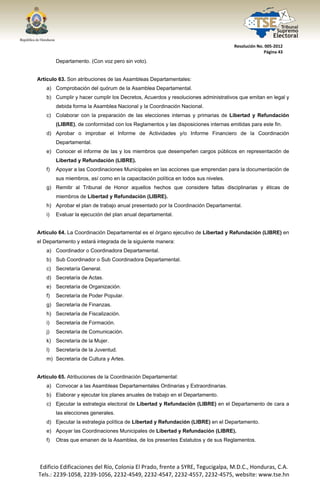  




                                                                                       Resolución No. 005‐2012 
                                                                                                     Página 43 

            Departamento. (Con voz pero sin voto).


Artículo 63. Son atribuciones de las Asambleas Departamentales:
       a) Comprobación del quórum de la Asamblea Departamental.
       b) Cumplir y hacer cumplir los Decretos, Acuerdos y resoluciones administrativos que emitan en legal y
            debida forma la Asamblea Nacional y la Coordinación Nacional.
       c) Colaborar con la preparación de las elecciones internas y primarias de Libertad y Refundación
            (LIBRE), de conformidad con los Reglamentos y las disposiciones internas emitidas para este fin.
       d) Aprobar o improbar el Informe de Actividades y/o Informe Financiero de la Coordinación
            Departamental.
       e) Conocer el informe de las y los miembros que desempeñen cargos públicos en representación de
            Libertad y Refundación (LIBRE).
       f)   Apoyar a las Coordinaciones Municipales en las acciones que emprendan para la documentación de
            sus miembros, así como en la capacitación política en todos sus niveles.
       g) Remitir al Tribunal de Honor aquellos hechos que considere faltas disciplinarias y éticas de
            miembros de Libertad y Refundación (LIBRE).
       h) Aprobar el plan de trabajo anual presentado por la Coordinación Departamental.
       i)   Evaluar la ejecución del plan anual departamental.


Artículo 64. La Coordinación Departamental es el órgano ejecutivo de Libertad y Refundación (LIBRE) en
el Departamento y estará integrada de la siguiente manera:
       a) Coordinador o Coordinadora Departamental.
       b) Sub Coordinador o Sub Coordinadora Departamental.
       c) Secretaría General.
       d) Secretaría de Actas.
       e) Secretaría de Organización.
       f)   Secretaría de Poder Popular.
       g) Secretaría de Finanzas.
       h) Secretaría de Fiscalización.
       i)   Secretaría de Formación.
       j)   Secretaría de Comunicación.
       k) Secretaría de la Mujer.
       l)   Secretaría de la Juventud.
       m) Secretaría de Cultura y Artes.


Artículo 65. Atribuciones de la Coordinación Departamental:
       a) Convocar a las Asambleas Departamentales Ordinarias y Extraordinarias.
       b) Elaborar y ejecutar los planes anuales de trabajo en el Departamento.
       c) Ejecutar la estrategia electoral de Libertad y Refundación (LIBRE) en el Departamento de cara a
            las elecciones generales.
       d) Ejecutar la estrategia política de Libertad y Refundación (LIBRE) en el Departamento.
       e) Apoyar las Coordinaciones Municipales de Libertad y Refundación (LIBRE).
       f)   Otras que emanen de la Asamblea, de los presentes Estatutos y de sus Reglamentos.




    Edificio Edificaciones del Río, Colonia El Prado, frente a SYRE, Tegucigalpa, M.D.C., Honduras, C.A. 
    Tels.: 2239‐1058, 2239‐1056, 2232‐4549, 2232‐4547, 2232‐4557, 2232‐4575, website: www.tse.hn 


 
 