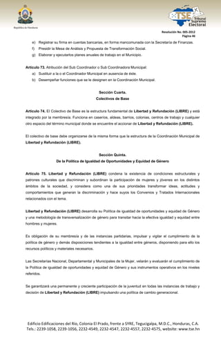  




                                                                                   Resolución No. 005‐2012 
                                                                                                 Página 46 

       e) Registrar su firma en cuentas bancarias, en forma mancomunada con la Secretaría de Finanzas.
       f)   Presidir la Mesa de Análisis y Propuesta de Transformación Social.
       g) Elaborar y ejecutarlos planes anuales de trabajo en el Municipio.


Artículo 73. Atribución del Sub Coordinador o Sub Coordinadora Municipal:
       a) Sustituir a la o el Coordinador Municipal en ausencia de éste.
       b) Desempeñar funciones que se le designen en la Coordinación Municipal.


                                                 Sección Cuarta.
                                               Colectivos de Base


Artículo 74. El Colectivo de Base es la estructura fundamental de Libertad y Refundación (LIBRE) y está
integrado por la membresía. Funciona en caseríos, aldeas, barrios, colonias, centros de trabajo y cualquier
otro espacio del término municipal donde se encuentre el accionar de Libertad y Refundación (LIBRE).


El colectivo de base debe organizarse de la misma forma que la estructura de la Coordinación Municipal de
Libertad y Refundación (LIBRE).


                                                 Sección Quinta.
                      De la Política de Igualdad de Oportunidades y Equidad de Género


Artículo 75. Libertad y Refundación (LIBRE) condena la existencia de condiciones estructurales y
patrones culturales que discriminan y subordinan la participación de mujeres y jóvenes en los distintos
ámbitos de la sociedad, y considera como una de sus prioridades transformar ideas, actitudes y
comportamientos que generan la discriminación y hace suyos los Convenios y Tratados Internacionales
relacionados con el tema.


Libertad y Refundación (LIBRE) desarrolla su Política de igualdad de oportunidades y equidad de Género
y una metodología de transversalización de género para transitar hacia la efectiva igualdad y equidad entre
hombres y mujeres.


Es obligación de su membresía y de las instancias partidarias, impulsar y vigilar el cumplimiento de la
política de género y demás disposiciones tendientes a la igualdad entre géneros, disponiendo para ello los
recursos políticos y materiales necesarios.


Las Secretarías Nacional, Departamental y Municipales de la Mujer, velarán y evaluarán el cumplimiento de
la Política de igualdad de oportunidades y equidad de Género y sus instrumentos operativos en los niveles
referidos.


Se garantizará una permanente y creciente participación de la juventud en todas las instancias de trabajo y
decisión de Libertad y Refundación (LIBRE) impulsando una política de cambio generacional.




    Edificio Edificaciones del Río, Colonia El Prado, frente a SYRE, Tegucigalpa, M.D.C., Honduras, C.A. 
    Tels.: 2239‐1058, 2239‐1056, 2232‐4549, 2232‐4547, 2232‐4557, 2232‐4575, website: www.tse.hn 


 
 