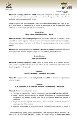  




                                                                                     Resolución No. 005‐2012 
                                                                                                   Página 47 

Artículo 76. Libertad y Refundación (LIBRE) promueve la participación de mujeres y jóvenes en las
responsabilidades de dirección y en la postulación a cargos de elección popular, con base en la política de
igualdad de oportunidades y equidad de Género.


Para el propósito de este artículo se establece que la participación de las mujeres no será menor de 50%,
de la misma manera la participación de los jóvenes no será menor de 25%. El Reglamento Interno
establecerá los mecanismos de aplicación del presente artículo.


                                                 Sección Sexta.
                               De los Pueblos Indígenas, Misquitos y Negros


Artículo 77. Libertad y Refundación (LIBRE) reconoce la invaluable contribución en la historia y la vida
nacional de los pueblos originarios y afro descendientes a la identidad nacional, respetando sus derechos y
cultura ancestral así como sus luchas por la defensa de sus derechos y desarrollo de sus respectivos
pueblos.


Artículo 78. Las estructuras de dirección de Libertad y Refundación (LIBRE) promoverán la participación
plena de los pueblos indígenas, misquitos y negros en la vida partidaria y toma de decisiones.


                                                Sección Séptima.
                                           De la Diversidad Sexual


Artículo 79. Libertad y Refundación (LIBRE) basado en el pleno respeto de los Derechos Humanos,
valora y promueve la participación libre de las comunidades de la diversidad sexual en las estructuras de
dirección del partido y en la sociedad.


                                                   Capítulo II.
                            Estructura de Libertad y Refundación en el Exterior


Artículo 80. Las y los miembros de Libertad y Refundación (LIBRE) en el exterior se organizarán en
colectivos de apoyo.


                                                  Capítulo III.
            De las Atribuciones de las Secretarías Nacionales, Departamentales y Municipales


Artículo 81. Atribuciones de la Secretaría General:
       a) Tener bajo su responsabilidad y custodia todos los archivos de Libertad y Refundación (LIBRE).
       b) Asistir y apoyar a la Coordinación en las sesiones, administración del cronograma de trabajo,
          comprobación de asistencia y dando forma final a los acuerdos, resoluciones, decretos y
          ordenanzas.
       c) Proponer los mecanismos para la sistematización y almacenamiento documental. Así como planear,
          ejecutar y evaluar dichos procesos.
       d) Establecer las estrategias de comunicación interna entre las diferentes instancias de decisión y




    Edificio Edificaciones del Río, Colonia El Prado, frente a SYRE, Tegucigalpa, M.D.C., Honduras, C.A. 
    Tels.: 2239‐1058, 2239‐1056, 2232‐4549, 2232‐4547, 2232‐4557, 2232‐4575, website: www.tse.hn 


 
 
