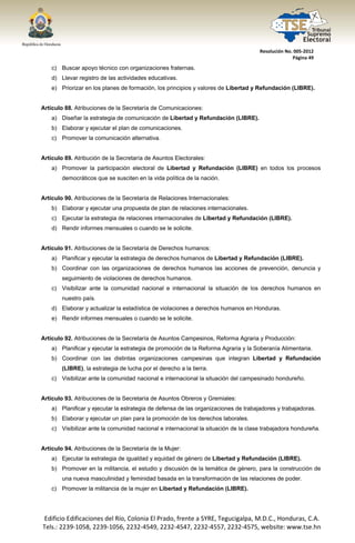  




                                                                                        Resolución No. 005‐2012 
                                                                                                      Página 49 

       c) Buscar apoyo técnico con organizaciones fraternas.
       d) Llevar registro de las actividades educativas.
       e) Priorizar en los planes de formación, los principios y valores de Libertad y Refundación (LIBRE).


Artículo 88. Atribuciones de la Secretaría de Comunicaciones:
       a) Diseñar la estrategia de comunicación de Libertad y Refundación (LIBRE).
       b) Elaborar y ejecutar el plan de comunicaciones.
       c) Promover la comunicación alternativa.


Artículo 89. Atribución de la Secretaría de Asuntos Electorales:
       a) Promover la participación electoral de Libertad y Refundación (LIBRE) en todos los procesos
           democráticos que se susciten en la vida política de la nación.


Artículo 90. Atribuciones de la Secretaría de Relaciones Internacionales:
       b) Elaborar y ejecutar una propuesta de plan de relaciones internacionales.
       c) Ejecutar la estrategia de relaciones internacionales de Libertad y Refundación (LIBRE).
       d) Rendir informes mensuales o cuando se le solicite.


Artículo 91. Atribuciones de la Secretaría de Derechos humanos:
       a) Planificar y ejecutar la estrategia de derechos humanos de Libertad y Refundación (LIBRE).
       b) Coordinar con las organizaciones de derechos humanos las acciones de prevención, denuncia y
           seguimiento de violaciones de derechos humanos.
       c) Visibilizar ante la comunidad nacional e internacional la situación de los derechos humanos en
           nuestro país.
       d) Elaborar y actualizar la estadística de violaciones a derechos humanos en Honduras.
       e) Rendir informes mensuales o cuando se le solicite.


Artículo 92. Atribuciones de la Secretaría de Asuntos Campesinos, Reforma Agraria y Producción:
       a) Planificar y ejecutar la estrategia de promoción de la Reforma Agraria y la Soberanía Alimentaria.
       b) Coordinar con las distintas organizaciones campesinas que integran Libertad y Refundación
           (LIBRE), la estrategia de lucha por el derecho a la tierra.
       c) Visibilizar ante la comunidad nacional e internacional la situación del campesinado hondureño.


Artículo 93. Atribuciones de la Secretaría de Asuntos Obreros y Gremiales:
       a) Planificar y ejecutar la estrategia de defensa de las organizaciones de trabajadores y trabajadoras.
       b) Elaborar y ejecutar un plan para la promoción de los derechos laborales.
       c) Visibilizar ante la comunidad nacional e internacional la situación de la clase trabajadora hondureña.


Artículo 94. Atribuciones de la Secretaría de la Mujer:
       a) Ejecutar la estrategia de igualdad y equidad de género de Libertad y Refundación (LIBRE).
       b) Promover en la militancia, el estudio y discusión de la temática de género, para la construcción de
           una nueva masculinidad y feminidad basada en la transformación de las relaciones de poder.
       c) Promover la militancia de la mujer en Libertad y Refundación (LIBRE).




    Edificio Edificaciones del Río, Colonia El Prado, frente a SYRE, Tegucigalpa, M.D.C., Honduras, C.A. 
    Tels.: 2239‐1058, 2239‐1056, 2232‐4549, 2232‐4547, 2232‐4557, 2232‐4575, website: www.tse.hn 


 
 