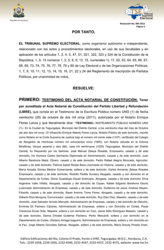  




                                                                                      Resolución No. 005‐2012 
                                                                                                      Página 5 

                                             POR TANTO,


EL TRIBUNAL SUPREMO ELECTORAL, como organismo autónomo e independiente,
relacionado con los actos y procedimientos electorales, en uso de sus facultades y en
aplicación de los artículos 1, 2, 4, 5, 47, 51, 321, 322, 323 y 324 de la Constitución de la
República; 1, 9, 15 números 1, 2, 5, 8, 9, 13, 15, numerales 1), 17, 62, 63, 64, 65, 66, 67,
68, 69, 73, 74, 75, 76, 77, 78, 79 y 80 de Ley Electoral y de las Organizaciones Políticas;
1, 7, 8, 10, 11, 12, 13, 14, 15, 16, 21, 22 y 24 del Reglamento de Inscripción de Partidos
Políticos, por unanimidad de votos,


                                              RESUELVE:


PRIMERO: TESTIMONIO DEL ACTA NOTARIAL DE CONSTITUCIÓN:                                                   Tener
por acreditada el Acta Notarial de Constitución del Partido Libertad y Refundación
(LIBRE), que consta en el Testimonio de la Escritura Pública número UNO (1) de fecha
veintiocho (28) de octubre de dos mil once (2011), autorizada por el Notario Enrique
Flores Lanza y que literalmente dice: “TESTIMONIO.- INSTRUMENTO PÚBLICO NUMERO UNO
(1).- En la Ciudad de Tegucigalpa, Municipio del Distrito Central, a los veintiocho días del mes de Octubre
del año dos mil once.- El Infrascrito Enrique Alberto Flores Lanza, Notario Público de este domicilio, inscrito
como Notario en la Corte Suprema de Justicia bajo el número mil ciento siete (1107), certificado del Colegio
de Abogados de Honduras número mil ochocientos cinco (1805), con Notaria ubicada en la Colonia
Miraflores, bloque sesenta y seis (66), casa mil veintinueve (1029) Tegucigalpa, Municipio del Distrito
Central, fui Requerido por los Señores: José Manuel Zelaya Rosales, Empresario, casado y de este
domicilio, Iris Xiomara Castro Sarmiento Diplomada en Administración, casada y de este domicilio, Juan
Alberto Barahona Mejía, Obrero, casado y de este domicilio, Pedro Rafael Alegría Moncada, Agricultor,
casado y de este domicilio, Patricia Isabel Rodas Baca Licenciada en Historia, casada y de este domicilio,
María Arcadia Gómez Medina Comerciante, soltera y de este domicilio, Carlos Armando Zelaya Rosales
Empresario, casado y de este domicilio, Rodolfo Padilla Sunsery Abogado, casado y con domicilio en el
Departamento de Cortes, Gloria Guadalupe Oqueli Solórzano, Abogada, casada y de este domicilio, Elvia
Argentina Valle Villalta, Abogada, casada y del domicilio de Copan, Rafael Edgardo Barahona Osorio
Licenciado Administración de Empresas, casado y de este domicilio, Guillermo de Jesús Jiménez Mayen,
Filosofo, casado y de este domicilio, Rasel Antonio Tome Flores, Abogado, casado y de este domicilio,
Gilberto Ríos Munguía, Comunicador, casado y de este domicilio, Ruy Díaz Díaz, Maestro, casado y de este
domicilio, José Salvador Arnodo Mercado, Administración de Empresas, casado y del domicilio de Olancho,
Erminda Eli Pacheco Cáceres, Administración de Empresas, soltera y con Domicilio en Cortes, Paula
Crecencia Duran Soto, Maestra, soltera y con domicilio en Yoro, Jaime Atilio Rodríguez Maestro, casado y
de este domicilio, Danna Christel Gutiérrez Pacheco, Perito Mercantil, soltera y con domicilio en el
Departamento de Cortes, Ubodoro Arriaga Izaguirre, Administración de Empresas, soltero y con domicilio en
la Paz, Jorge Alberto Gonzales Salinas, Abogado, soltero y de este domicilio, María Aravey Pineda Vicen,




    Edificio Edificaciones del Río, Colonia El Prado, frente a SYRE, Tegucigalpa, M.D.C., Honduras, C.A. 
    Tels.: 2239‐1058, 2239‐1056, 2232‐4549, 2232‐4547, 2232‐4557, 2232‐4575, website: www.tse.hn 


 
 