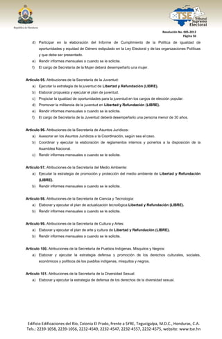  




                                                                                       Resolución No. 005‐2012 
                                                                                                     Página 50 

       d) Participar en la elaboración del Informe de Cumplimiento de la Política de igualdad de
            oportunidades y equidad de Género estipulado en la Ley Electoral y de las organizaciones Políticas
            y que debe ser presentado.
       e) Rendir informes mensuales o cuando se le solicite.
       f)   El cargo de Secretaría de la Mujer deberá desempeñarlo una mujer.


Artículo 95. Atribuciones de la Secretaría de la Juventud:
       a) Ejecutar la estrategia de la juventud de Libertad y Refundación (LIBRE).
       b) Elaborar propuesta y ejecutar el plan de juventud.
       c) Propiciar la igualdad de oportunidades para la juventud en los cargos de elección popular.
       d) Promover la militancia de la juventud en Libertad y Refundación (LIBRE).
       e) Rendir informes mensuales o cuando se le solicite.
       f)   El cargo de Secretaría de la Juventud deberá desempeñarlo una persona menor de 30 años.


Artículo 96. Atribuciones de la Secretaría de Asuntos Jurídicos:
       a) Asesorar en los Asuntos Jurídicos a la Coordinación, según sea el caso.
       b) Coordinar y ejecutar la elaboración de reglamentos internos y ponerlos a la disposición de la
            Asamblea Nacional.
       c) Rendir informes mensuales o cuando se le solicite.


Artículo 97. Atribuciones de la Secretaría del Medio Ambiente:
       a) Ejecutar la estrategia de promoción y protección del medio ambiente de Libertad y Refundación
            (LIBRE).
       b) Rendir informes mensuales o cuando se le solicite.


Artículo 98. Atribuciones de la Secretaría de Ciencia y Tecnología:
       a) Elaborar y ejecutar el plan de actualización tecnológica Libertad y Refundación (LIBRE).
       b) Rendir informes mensuales o cuando se le solicite.


Artículo 99. Atribuciones de la Secretaría de Cultura y Artes:
       a) Elaborar y ejecutar el plan de arte y cultura de Libertad y Refundación (LIBRE).
       b) Rendir informes mensuales o cuando se le solicite.


Artículo 100. Atribuciones de la Secretaría de Pueblos Indígenas, Misquitos y Negros:
       a) Elaborar y ejecutar la estrategia defensa y promoción de los derechos culturales, sociales,
            económicos y políticos de los pueblos indígenas, misquitos y negros.


Artículo 101. Atribuciones de la Secretaría de la Diversidad Sexual:
       a) Elaborar y ejecutar la estrategia de defensa de los derechos de la diversidad sexual.




    Edificio Edificaciones del Río, Colonia El Prado, frente a SYRE, Tegucigalpa, M.D.C., Honduras, C.A. 
    Tels.: 2239‐1058, 2239‐1056, 2232‐4549, 2232‐4547, 2232‐4557, 2232‐4575, website: www.tse.hn 


 
 
