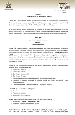  




                                                                                          Resolución No. 005‐2012 
                                                                                                        Página 51 

                                                   Capítulo IV.
                                   De los Acuerdos de los Movimientos Internos


Artículo 102. Los movimientos internos podrán realizar acuerdos en todos los niveles electivos en las
elecciones internas y primarias las que se deberán inscribir en la mesa amplia previo a la Comisión Nacional
Electoral y antes que esta envié sus planillas oficiales al Tribunal Supremo Electoral.


La Comisión Nacional Electoral podrá aceptar la inscripción de candidaturas únicas en todos los niveles
electivos, acordadas por los movimientos internos, estos acuerdos deberán efectuarse en la mesa amplia
antes de que la Comisión Electoral y el Partido envíen las planillas oficiales al Tribunal Supremo Electoral.


                                                   TÍTULO VI
                                         Elecciones Internas y Primarias
                                                   Capítulo I.
                                               Elecciones Internas


Artículo 103. Las autoridades de Libertad y Refundación (LIBRE) serán electas mediante procesos de
elecciones internas, con el fin de garantizar la plena participación de las y los miembros, cuya voluntad debe
expresarse en las urnas mediante el voto secreto y directo. Las autoridades de Libertad y Refundación
(LIBRE) tendrán una duración de 4 años pudiendo ser reelectos y solamente podrán ser sustituidas de
acuerdo a lo establecido en los presentes Estatutos; estos procesos serán dirigidos por la Comisión
Nacional Electoral de acuerdo a estos estatutos en conformidad con la Ley Electoral y de las
Organizaciones Política.


Artículo104. Las disposiciones contenidas en este capítulo, aplican para la elección e integración de los
siguientes cargos y órganos de dirección:
       a) Coordinación Nacional.
       b) Coordinación General.
       c) Coordinación Departamental.
       d) Coordinación Municipal.
       e) Delegados y Delegadas propietarios y suplentes territoriales Municipales (298).
       f)   Delegadas y delegados propietario y suplentes electos bajo criterio demográfico a nivel
            departamental (298).
       g) Delegados territoriales y demográficos electos a la Asamblea Nacional.


Articulo105. Son requisitos para ser delegados:
       a) Ser militante activo.
       b) Residir en el municipio.
       c) Ser electo en asamblea pública.


Artículo 106. Son requisitos para optar a un cargo en la Coordinación Nacional:
       a) Estar afiliado a Libertad y Refundación (LIBRE).
       b) Poseer una trayectoria de honestidad y de lucha.




    Edificio Edificaciones del Río, Colonia El Prado, frente a SYRE, Tegucigalpa, M.D.C., Honduras, C.A. 
    Tels.: 2239‐1058, 2239‐1056, 2232‐4549, 2232‐4547, 2232‐4557, 2232‐4575, website: www.tse.hn 


 
 