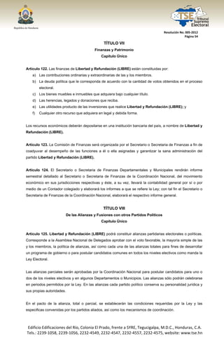  




                                                                                      Resolución No. 005‐2012 
                                                                                                    Página 54 

                                                   TÍTULO VII
                                             Finanzas y Patrimonio
                                                 Capítulo Único


Artículo 122. Las finanzas de Libertad y Refundación (LIBRE) están constituidas por:
       a) Las contribuciones ordinarias y extraordinarias de las y los miembros.
       b) La deuda política que le corresponda de acuerdo con la cantidad de votos obtenidos en el proceso
            electoral.
       c) Los bienes muebles e inmuebles que adquiera bajo cualquier título.
       d) Las herencias, legados y donaciones que reciba.
       e) Las utilidades producto de las inversiones que realice Libertad y Refundación (LIBRE); y
       f)   Cualquier otro recurso que adquiera en legal y debida forma.


Los recursos económicos deberán depositarse en una institución bancaria del país, a nombre de Libertad y
Refundación (LIBRE).


Artículo 123. La Comisión de Finanzas será organizada por el Secretario o Secretaria de Finanzas a fin de
coadyuvar al desempeño de las funciones a él o ella asignadas y garantizar la sana administración del
partido Libertad y Refundación (LIBRE).


Artículo 124. El Secretario o Secretaria de Finanzas Departamentales y Municipales rendirán informe
semestral detallado al Secretario o Secretaria de Finanzas de la Coordinación Nacional, del movimiento
económico en sus jurisdicciones respectivas y éste, a su vez, llevará la contabilidad general por sí o por
medio de un Contador colegiado y elaborará los informes a que se refiere la Ley; con tal fin el Secretario o
Secretaria de Finanzas de la Coordinación Nacional, elaborará el respectivo informe general.


                                                   TÍTULO VIII
                            De las Alianzas y Fusiones con otros Partidos Políticos
                                                 Capítulo Único


Artículo 125. Libertad y Refundación (LIBRE) podrá constituir alianzas partidarias electorales o políticas.
Corresponde a la Asamblea Nacional de Delegados aprobar con el voto favorable, la mayoría simple de las
y los miembros, la política de alianzas, así como cada una de las alianzas totales para fines de desarrollar
un programa de gobierno o para postular candidatos comunes en todos los niveles electivos como manda la
Ley Electoral.


Las alianzas parciales serán aprobadas por la Coordinación Nacional para postular candidatos para uno o
dos de los niveles electivos y en algunos Departamentos o Municipios. Las alianzas sólo podrán celebrarse
en periodos permitidos por la Ley. En las alianzas cada partido político conserva su personalidad jurídica y
sus propias autoridades.


En el pacto de la alianza, total o parcial, se establecerán las condiciones requeridas por la Ley y las
especificas convenidas por los partidos aliados, así como los mecanismos de coordinación.



    Edificio Edificaciones del Río, Colonia El Prado, frente a SYRE, Tegucigalpa, M.D.C., Honduras, C.A. 
    Tels.: 2239‐1058, 2239‐1056, 2232‐4549, 2232‐4547, 2232‐4557, 2232‐4575, website: www.tse.hn 


 
 