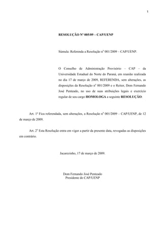 1
RESOLUÇÃO Nº 005/09 – CAP/UENP
Súmula: Referenda a Resolução no
001/2009 – CAP/UENP.
O Conselho de Administração Provisório – CAP – da
Universidade Estadual do Norte do Paraná, em reunião realizada
no dia 17 de março de 2009, REFERENDA, sem alterações, as
disposições da Resolução no
001/2009 e o Reitor, Dom Fernando
José Penteado, no uso de suas atribuições legais e exercício
regular de seu cargo HOMOLOGA a seguinte RESOLUÇÃO:
Art. 1º Fica referendada, sem alterações, a Resolução no
001/2009 – CAP/UENP, de 12
de março de 2009.
Art. 2o
Esta Resolução entra em vigor a partir da presente data, revogadas as disposições
em contrário.
Jacarezinho, 17 de março de 2009.
Dom Fernando José Penteado
Presidente do CAP/UENP
 