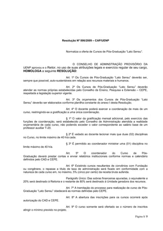 Página 1/ 5
Resolução Nº 006/2009 – CAP/UENP
Normatiza a oferta de Cursos de Pós-Graduação “Lato Sensu”.
O CONSELHO DE ADMINSTRAÇÃO PROVISÓRIO DA
UENP aprovou e o Reitor, no uso de suas atribuições legais e exercício regular de seu cargo,
HOMOLOGA a seguinte RESOLUÇÃO:
Art. 1º Os Cursos de Pós-Graduação “Lato Sensu” deverão ser,
sempre que possível, auto-sustentáveis em relação aos recursos materiais e humanos.
Art. 2º Os Cursos de Pós-Graduação “Lato Sensu” deverão
atender as normas próprias estabelecidas pelo Conselho de Ensino, Pesquisa e Extensão – CEPE,
respeitada a legislação superior vigente.
Art. 3º Os orçamentos dos Cursos de Pós-Graduação “Lato
Sensu” deverão ser elaborados conforme planilha constante do anexo I desta Resolução.
Art. 4º O docente poderá exercer a coordenação de mais de um
curso, restringindo-se a gratificação a uma única coordenação.
§ 1º O valor da gratificação mensal adicional, pelo exercício das
funções de coordenação, será estabelecido pelo Conselho de Administração atendida a realidade
orçamentária de cada curso, não podendo exceder o valor correspondente ao salário base de um
professor auxiliar T-20.
§ 2º É vedado ao docente lecionar mais que duas (02) disciplinas
no Curso, no limite máximo de 40 h/a cada.
§ 3º É permitido ao coordenador ministrar uma (01) disciplina no
limite máximo de 40 h/a.
Art. 5º O coordenador do Curso de Pós-
Graduação deverá prestar contas e enviar relatórios institucionais conforme normas e calendário
definidos pelo CAD e CEPE.
Art. 6º Existindo cursos resultantes de convênios com Fundação
ou congênere, o repasse a título de taxa de administração será fixado em conformidade com a
natureza de cada curso em, no máximo, 5% (cinco por cento) da receita bruta auferida.
Parágrafo Único: Das sobras financeiras apuradas, o equivalente a
20% será destinado à Reitoria e o restante de 80% será destinado à Unidade geradora dos recursos.
Art. 7º A tramitação do processo para realização de curso de Pós-
Graduação “Lato Sensu” obedecerá as normas definidas pelo CEPE.
Art. 8º A abertura das inscrições para os cursos ocorrerá após
autorização do CAD e CEPE.
Art. 9º O curso somente será ofertado se o número de inscritos
atingir o mínimo previsto no projeto.
 