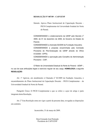 1
RESOLUÇÃO Nº 007/09 – CAP/UENP
Súmula: Aprova Plano Institucional de Capacitação Docente –
PICD Complementar da Universidade Estadual do Norte
do Paraná.
CONSIDERANDO o credenciamento da UENP pelo Decreto no
3909, de 01 de dezembro de 2008, do Governo do Estado do
Paraná;
CONSIDERANDO a chamada 02/2009 da Fundação Araucária;
CONSIDERANDO a proposta encaminhada pela Comissão
Provisória de Pós-Graduação da UENP através do Ofício
013/2009 - CPPG;
CONSIDERANDO a aprovação pelo Conselho de Administração
Provisório – CAP;
O Reitor da Universidade Estadual do Norte do Paraná - UENP -,
no uso de suas atribuições legais e exercício regular de seu cargo, HOMOLOGA a seguinte
RESOLUÇÃO:
Art. 1º Aprovar, em atendimento à Chamada no
02/2009 da Fundação Araucária, o
encaminhamento do Plano Institucional de Capacitação Docente – PICD Complementar – da
Universidade Estadual do Norte do Paraná.
Parágrafo Único: O PICD Complementar a que se refere o caput do artigo é parte
integrante desta Resolução.
Art. 2o
Esta Resolução entra em vigor a partir da presente data, revogadas as disposições
em contrário.
Jacarezinho, 31 de março de 2009.
Dom Fernando José Penteado
Presidente do CAP/UENP
 