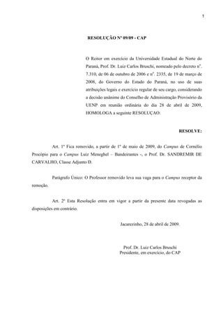 1
RESOLUÇÃO Nº 09/09 - CAP
O Reitor em exercício da Universidade Estadual do Norte do
Paraná, Prof. Dr. Luiz Carlos Bruschi, nomeado pelo decreto no
.
7.310, de 06 de outubro de 2006 e no
. 2335, de 19 de março de
2008, do Governo do Estado do Paraná, no uso de suas
atribuições legais e exercício regular de seu cargo, considerando
a decisão unânime do Conselho de Administração Provisório da
UENP em reunião ordinária do dia 28 de abril de 2009,
HOMOLOGA a seguinte RESOLUÇAO:
RESOLVE:
Art. 1º Fica removido, a partir de 1º de maio de 2009, do Campus de Cornélio
Procópio para o Campus Luiz Meneghel – Bandeirantes -, o Prof. Dr. SANDREMIR DE
CARVALHO, Classe Adjunto D.
Parágrafo Único: O Professor removido leva sua vaga para o Campus receptor da
remoção.
Art. 2º Esta Resolução entra em vigor a partir da presente data revogadas as
disposições em contrário.
Jacarezinho, 28 de abril de 2009.
Prof. Dr. Luiz Carlos Bruschi
Presidente, em exercício, do CAP
 