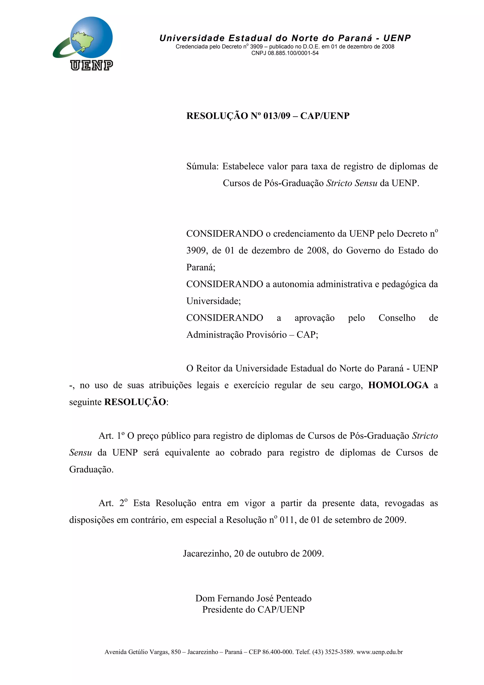 Avenida Getúlio Vargas, 850 – Jacarezinho – Paraná – CEP 86.400-000. Telef. (43) 3525-3589. www.uenp.edu.br
Universidade Estadual do Norte do Paraná - UENP
Credenciada pelo Decreto no
3909 – publicado no D.O.E. em 01 de dezembro de 2008
CNPJ 08.885.100/0001-54
RESOLUÇÃO Nº 013/09 – CAP/UENP
Súmula: Estabelece valor para taxa de registro de diplomas de
Cursos de Pós-Graduação Stricto Sensu da UENP.
CONSIDERANDO o credenciamento da UENP pelo Decreto no
3909, de 01 de dezembro de 2008, do Governo do Estado do
Paraná;
CONSIDERANDO a autonomia administrativa e pedagógica da
Universidade;
CONSIDERANDO a aprovação pelo Conselho de
Administração Provisório – CAP;
O Reitor da Universidade Estadual do Norte do Paraná - UENP
-, no uso de suas atribuições legais e exercício regular de seu cargo, HOMOLOGA a
seguinte RESOLUÇÃO:
Art. 1º O preço público para registro de diplomas de Cursos de Pós-Graduação Stricto
Sensu da UENP será equivalente ao cobrado para registro de diplomas de Cursos de
Graduação.
Art. 2o
Esta Resolução entra em vigor a partir da presente data, revogadas as
disposições em contrário, em especial a Resolução no
011, de 01 de setembro de 2009.
Jacarezinho, 20 de outubro de 2009.
Dom Fernando José Penteado
Presidente do CAP/UENP