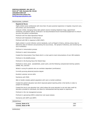 DORTHIA GREGORY, RN, RAC-CT
5219 10 T H AVE, Kenosha WI, 53140
(262)960-0799 Cell
(262)764-0792 Home/Fax
dorthiagregory@yahoo.com



PROFESSIONAL SUMMARY
    Registered Nurse
    Highly skilled career professional with more than 10 years practical experience in hospital, long term care,
    and primary care environments
    Computer skilled, managing heavy daily patient volume including telephone triage, appointment
    scheduling, and patient referral. Proficient in all documentation/record maintenance/paperwork to ensure
    accuracy and patient confidentiality
    Proficient with the State Operations Manual
    Proficient with Statement of Deficiencies
    Proficient with IDR in response to SOD (2567)

    Highly skilled in current infection control standards, such as Mcgeer’s Criteria, utilizing census days to
    determine rates of infection and preventing the occurrences, the spread of infections, and monitoring the
    use of antibiotics

    Proficient in immunization process

    Proficient in adult immunizations

    Created the Immunization Flow Sheet which is a tool used to track immunizations of over 200 residents

    Proficient in the QI/QM process

    Proficient in the Nursing Hours Per Patient Days

    Proficient in word, excel, spreadsheets, power point, and the following computerized charting systems:
    CERNA, PCC, and ECS

    Skilled in caring for patients who are ventilator dependant (certification)

    Currently pursuing advanced practice degree

    Excellent customer service skills

    Familiarity with PIXIS

    Able to handle complex patient population with vast co morbid conditions

    Created the patient education tool which improved patient teaching while in the facility in order to
    prepare for discharge

    Created the one to one education tool, which allows the nurse educator to not only take credit for
    education provided to individuals, but allow for individualized learning based on experience.

    Proficient in the risk management process

    Proficient in generating CAPA to determine root cause analysis

    Familiarity with SOP’S and GMP’S

CREDENTIALS
    License, State of IL                                                                         1999
    License, State of WI                                                                         2007


EXPERIENCE
 