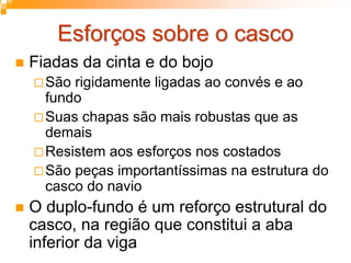Esforços sobre o cascoEsforços sobre o casco
Fiadas da cinta e do bojo
São rigidamente ligadas ao convés e ao
fundo
Suas chapas são mais robustas que as
demais
Resistem aos esforços nos costados
São peças importantíssimas na estrutura do
casco do navio
O duplo-fundo é um reforço estrutural do
casco, na região que constitui a aba
inferior da viga
 