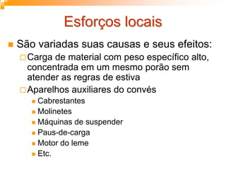 Esforços locaisEsforços locais
São variadas suas causas e seus efeitos:
Carga de material com peso específico alto,
concentrada em um mesmo porão sem
atender as regras de estiva
Aparelhos auxiliares do convés
Cabrestantes
Molinetes
Máquinas de suspender
Paus-de-carga
Motor do leme
Etc.
 