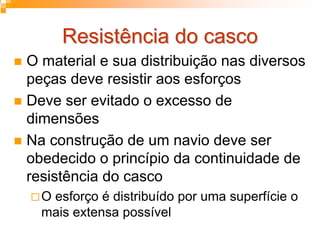 Resistência do cascoResistência do casco
O material e sua distribuição nas diversos
peças deve resistir aos esforços
Deve ser evitado o excesso de
dimensões
Na construção de um navio deve ser
obedecido o princípio da continuidade de
resistência do casco
O esforço é distribuído por uma superfície o
mais extensa possível
 