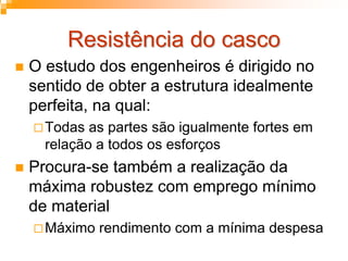 Resistência do cascoResistência do casco
O estudo dos engenheiros é dirigido no
sentido de obter a estrutura idealmente
perfeita, na qual:
Todas as partes são igualmente fortes em
relação a todos os esforços
Procura-se também a realização da
máxima robustez com emprego mínimo
de material
Máximo rendimento com a mínima despesa
 