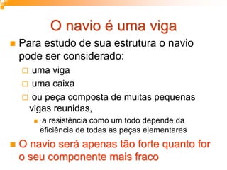 O navio é uma vigaO navio é uma viga
Para estudo de sua estrutura o navio
pode ser considerado:
uma viga
uma caixa
ou peça composta de muitas pequenas
vigas reunidas,
a resistência como um todo depende da
eficiência de todas as peças elementares
O navio será apenas tão forte quanto forO navio será apenas tão forte quanto for
o seu componente mais fracoo seu componente mais fraco
 