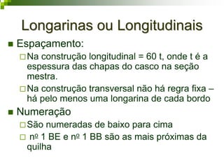 Longarinas ou LongitudinaisLongarinas ou Longitudinais
Espaçamento:
Na construção longitudinal = 60 t, onde t é a
espessura das chapas do casco na seção
mestra.
Na construção transversal não há regra fixa –
há pelo menos uma longarina de cada bordo
Numeração
São numeradas de baixo para cima
no 1 BE e no 1 BB são as mais próximas da
quilha
 