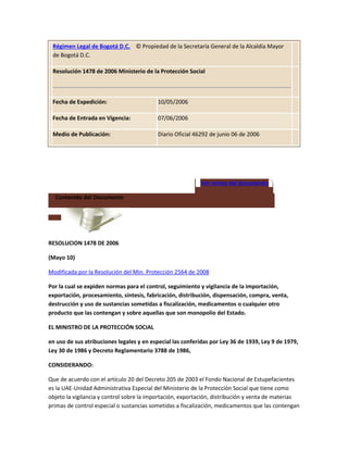 Régimen Legal de Bogotá D.C. © Propiedad de la Secretaría General de la Alcaldía Mayor
de Bogotá D.C.
Resolución 1478 de 2006 Ministerio de la Protección Social
Fecha de Expedición: 10/05/2006
Fecha de Entrada en Vigencia: 07/06/2006
Medio de Publicación: Diario Oficial 46292 de junio 06 de 2006
Ver temas del documento
Contenido del Documento
RESOLUCION 1478 DE 2006
(Mayo 10)
Modificada por la Resolución del Min. Protección 2564 de 2008
Por la cual se expiden normas para el control, seguimiento y vigilancia de la importación,
exportación, procesamiento, síntesis, fabricación, distribución, dispensación, compra, venta,
destrucción y uso de sustancias sometidas a fiscalización, medicamentos o cualquier otro
producto que las contengan y sobre aquellas que son monopolio del Estado.
EL MINISTRO DE LA PROTECCIÓN SOCIAL
en uso de sus atribuciones legales y en especial las conferidas por Ley 36 de 1939, Ley 9 de 1979,
Ley 30 de 1986 y Decreto Reglamentario 3788 de 1986,
CONSIDERANDO:
Que de acuerdo con el artículo 20 del Decreto 205 de 2003 el Fondo Nacional de Estupefacientes
es la UAE-Unidad Administrativa Especial del Ministerio de la Protección Social que tiene como
objeto la vigilancia y control sobre la importación, exportación, distribución y venta de materias
primas de control especial o sustancias sometidas a fiscalización, medicamentos que las contengan
 