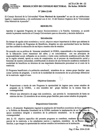 tll Universidad ACTA CR- 04-22
~I~ GRANMARISCAL RESOLUCIÓN DE CONSEJO RECTORAL De fecha:30/06/04
--=. ~de AYACUCHO
~~
I/j~ N° 2004-22-08
El ConsejoRectoralde la Universidad"Gran Mariscal de Ayacucho" en uso de susatribuciones
legalesy reglamentarias,y de conformidadcon el Art. 16del EstatutoOrgánicode la "Universidad
GranMariscaldeAyacucho".
RESUELVE:
Aprobar el siguienteProgramade Apoyo Socioeconómicoa la Familia. Asimismo, se acordó
remitir la presenteresoluciónal ConsejoUniversitarioparasudiscusióny decisióndefinitiva.
Introducción
En tiempodeagudacrisis económicay social,adquieremayorimportanciala laborqueadelantala
UGMA en materiade Programasde Beneficios,dirigidos en estaoportunidadhacialas familias
quehanconfiadola educacióndesushijos anuestracasadeestudios.
De acuerdocon supolítica de bienestarestudiantil,la UGMA, respondiendoa los requerimientos
de la Educación como transmisor del saber, y en concordancia con sus principios de
responsabilidadsocial,reflejadosen sumisión y visión comoinstitución académicaprivada,líder
en la región oriental, aportasu cuota de compromiso,en el procesode transformaciónsocialy
bienestardenuestracomunidad,contribuyendoal alcancedeunaformaciónacadémicamediantela
modalidadde beneficiosen términosde una importantedisminuciónporcentualen el costode la
matricula. .
El Programabeneficiaráa la poblaciónestudiantil, mien:tbrosde un mismo grupofamiliar para
cursarcarrerasde pregrado, a travésde la modalidadde exoneracióndeun porcentajediferencial
dela matricula segúnel caso.
. .
Objetivos Gerterales
. Proporcionara través de esteProgramala oportunidadde ingresopara cursarestudiosde
pregrado en la UGMA, a otro miembro del grupo familiar en la misma línea de
consanguinidad.
. Ofreceruna alternativade pagomáseconómica, quepermita la incorporaciónde hastaun
máximodetres (3) miembrosdeun mismogrupofamiliar,paracursarestudiosdepregrado.
DisposicionesGenerales
Art. 1.- El presenteReglamentoregularála ampliacióndelbeneficioeconómicodebecaC~~R/~'c
a la PolíticadeBienestarEstudiantildela UGMAmediantela implantacióndeunPr amade "t.t~
apoyo económico dirigido a miembros de la población estudiantil, en la mis~ "
consanguinidad. !
Art. 2.- El objetivoespecificodel presenteprogramaescontribuir,medianteli exo
parcial de la matricula, a los estudiantesnuevosy regulares,miembros de un mis
familiar, aquetenganla oportunidadderealizarestudiosuniversitariosenla institución.
~',
Pág.1/3 Res. 2004-22-08
 