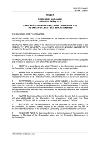 MSC 99/22/Add.1
Annex 1, page 1
I:MSC99MSC 99-22-Add.1.docx
ANNEX 1
RESOLUTION MSC.436(99)
(adopted on 24 May 2018)
AMENDMENTS TO THE INTERNATIONAL CONVENTION FOR
THE SAFETY OF LIFE AT SEA, 1974, AS AMENDED
THE MARITIME SAFETY COMMITTEE,
RECALLING Article 28(b) of the Convention on the International Maritime Organization
concerning the functions of the Committee,
RECALLING ALSO article VIII(b) of the International Convention for the Safety of Life at Sea
(SOLAS), 1974 ("the Convention"), concerning the amendment procedure applicable to the
annex to the Convention, other than to the provisions of chapter I,
RECALLING FURTHER resolution MSC.421(98), by which it adopted, inter alia, amendments
to regulations II-1/1 and II-1/8-1 of the Convention,
HAVING CONSIDERED, at its ninety-ninth session, amendments to the Convention, proposed
and circulated in accordance with article VIII(b)(i) of the Convention,
1 ADOPTS, in accordance with article VIII(b)(iv) of the Convention, amendments to
the Convention, the text of which is set out in the annex to the present resolution;
2 AGREES that the amendments to regulations II-1/1 and II-1/8-1 of the Convention, as
adopted by resolution MSC.421(98), shall be superseded by the amendments to
regulations II-1/1 and II-1/8-1 of the Convention, set out in the annex to the present resolution;
3 DETERMINES, in accordance with article VIII(b)(vi)(2)(bb) of the Convention, that
said amendments shall be deemed to have been accepted on 1 July 2019, unless, prior to that
date, more than one third of the Contracting Governments to the Convention or Contracting
Governments, the combined merchant fleets of which constitute not less than 50% of the gross
tonnage of the world's merchant fleet, have notified the Secretary-General of their objections
to the amendments;
4 INVITES Contracting Governments to the Convention to note that, in accordance
with article VIII(b)(vii)(2) of the Convention, the amendments shall enter into force
on 1 January 2020 upon their acceptance in accordance with paragraph 2 above;
5 REQUESTS the Secretary-General, for the purposes of article VIII(b)(v) of
the Convention, to transmit certified copies of the present resolution and the text of
the amendments contained in the annex to all Contracting Governments to the Convention;
6 REQUESTS ALSO the Secretary-General to transmit copies of this resolution and
its annex to Members of the Organization which are not Contracting Governments to
the Convention.
 