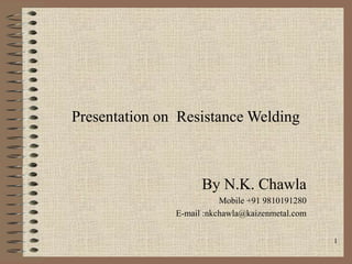 1
Presentation on Resistance Welding
By N.K. Chawla
Mobile +91 9810191280
E-mail :nkchawla@kaizenmetal.com
 