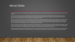 REFLECTIONS
• I enjoyed meeting toby as I’ve never talked to him before. I thought it was fun coming up with the questions and researching a topic I wasn’t fully up
to date on.
• I think toby and I got through a lot in a short amount of time, which meant we were ahead of lot of people in terms of things done. I think our
chemistry was pretty decent so the interview flowed and we could have some banter. Recording on our phones of just the audio went well as it
picked up the audio really well and we could go anywhere reasonably quiet to film.
• Sending the audio to get it back was a bit of a problem as it wouldn’t work sending through teams to each over or emailing but it eventually worked
after multiple experiments if we sent it to someone already that we have a chat with. Our interview probably was too quick and I don’t know why
because we had multiple questions each. The entire length of both interviews were about 8 minutes which is dreadful compared to some peoples
who’s are 30 minutes, our determination to finish it could have been our downfall.
• I think for my project interviews I might need to expand from the questions so I can get them to talk more making the whole interview longer. I need
to pick questions where the interviewee can talk for a long time. I’m probably a lot more confident talking with a recording on as I’ve had experience
with this and the vlog task, so ill hopefully be able to speak my mind for the actual interview going into my project.
• I actually enjoyed being interviewed and talking about what you know, I hope the interviewee I do will enjoy it when they do it so they can be at ease
for when filming, and if they aren’t ill reassure it’ll be fine; as a comfortable interviewee will have the best responses and feel free to say whatever.
 