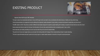 EXISTING PRODUCT
• Bigorexia: Never Buff Enough | BBC Newsbeat
The topic is about how bodybuilders feel they’re ‘never buff Enough’ which can lead to many complications like steroid abuse or fatality and many other things.
I think the documentary is for people who may be suffering from bigorexia, people interested in body building, concerned individuals for people they may think have it.
The BBC made it in 2015. They have a number of different interviewees ranging from experts to people dealing with it already, to people who have had love ones who’s had it.
Some camera work they’ve used is for the day in the life section of the doc they used handheld as that’s consistently used in ‘day in a life’s’.
Sound wise they use mostly just talking not much music but when they do its more for dramatic effect.
They edit a lot of voice over images where you cant seem them talking edited with footage of them actually talking to keep it visually interesting.
The tone is quite informative and sad in parts but its trying to get an in depth realistic depiction of what life is living with muscle dysmorphia.
 