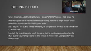 EXISTING PRODUCT
What It Takes To Be A Bodybuilding Champion | George "DA BULL" Peterson | 2020 Tampa Pro
More of an upbeat tone in this one in terms of body building. Its made for people who are fans of
weightlifting competitions and bodybuilding as a whole.
It’s a day in a life but its filmed differently to the previous product as its filmed with
a camera crew.
Most of the sound is pretty much the same to the previous product and similar
style but its way more personal in this one as its focused on Georges story as a
bodybuilder.
 