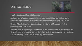 EXISTING PRODUCT
• My Physique Update | Skinny Kid Bulking Up
Joe Fazer has a Youtube channel with his main series Skinny kid Bulking up. Its
basically an update of his physique and his experiences with trying to bulk up.
He uses POV shots as it’s a common trope in a day in a life videos, which is
essentially what’s the video.
Joe Fazer uses multiple angle shots to add to the entertainment of watching for the
viewer. It adds to cinematic feel and the whole project looks way more professional;
this is something I would like to do for my documentary.
 