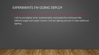 EXPERIMENTS I'M GOING DEPLOY
• I will try and deploy some questionnaires, and production techniques like
different angles and maybe a drone. I will test lighting and see if I need additional
lighting.
 