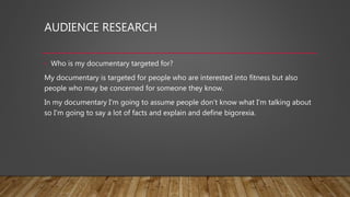AUDIENCE RESEARCH
• Who is my documentary targeted for?
My documentary is targeted for people who are interested into fitness but also
people who may be concerned for someone they know.
In my documentary I'm going to assume people don’t know what I'm talking about
so I'm going to say a lot of facts and explain and define bigorexia.
 