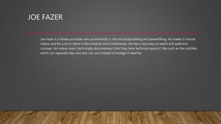 JOE FAZER
• Joe Fazer is a fitness youtuber who prominently is into his bodybuilding and powerlifting. He makes 5 minute
videos and fits a lot in there in the certainly short timeframes. He has a very easy to watch and addictive
concept. His videos aren’t technically documentary's but they have technical aspects I like such as the subtitles
which can separate clips and also can use instead of footage if need be.
 