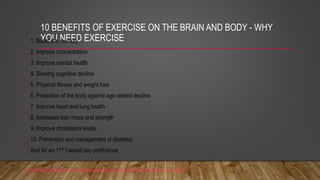 10 BENEFITS OF EXERCISE ON THE BRAIN AND BODY - WHY
YOU NEED EXERCISE
• 1. Boost the memory
• 2. Improve concentration
• 3. Improve mental health
• 4. Slowing cognitive decline
• 5. Physical fitness and weight loss
• 6. Protection of the body against age related decline
• 7. Improve heart and lung health
• 8. Increases lean mass and strength
• 9. Improve cholesterol levels
• 10. Prevention and management of diabetes.
• And for an 11th I would say confidence
10 Benefits Of Exercise On The Brain And Body - Why You Need Exercise - YouTube
 