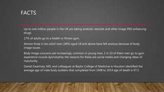 FACTS
• Up to one million people in the UK are taking anabolic steroids and other image PED enhancing
drugs.
• 17% of adults go to a health or fitness gym.
• Almost three in ten adult men (28%) aged 18 and above have felt anxious because of body
image issues.
• Body image concerns are increasingly common in young men, 1 in 10 of them men go to gym
experience muscle dysmorphia; the reasons for these are social media and changing ideas of
masclunity.
• Daniel Gwartney, MD, and colleagues at Baylor College of Medicine in Houston identified the
average age of male body builders that completed from 1948 to 2014 age of death is 47.5
 