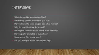 INTERVIEWS
• What do you like about action films?
• Is there any type of action films you like?
• Do you know the top 3 biggest box office movies?
• Why do you think they did so well?
• Whats your favourite action movie actor and why?
• Do you prefer animated or live action?
• Worst action film you’ve seen?
• Are you doing an action film for your fmp?
 