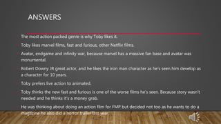 ANSWERS
• The most action packed genre is why Toby likes it.
• Toby likes marvel films, fast and furious, other Netflix films.
• Avatar, endgame and infinity war, because marvel has a massive fan base and avatar was
monumental.
• Robert Downy JR great actor, and he likes the iron man character as he’s seen him develop as
a character for 10 years.
• Toby prefers live action to animated.
• Toby thinks the new fast and furious is one of the worse films he’s seen. Because story wasn’t
needed and he thinks it’s a money grab.
• He was thinking about doing an action film for FMP but decided not too as he wants to do a
magazine he also did a horror trailer last year.
 