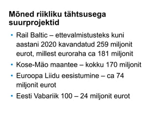 Mõned riikliku tähtsusega
suurprojektid
• Rail Baltic – ettevalmistusteks kuni
aastani 2020 kavandatud 259 miljonit
eurot, millest euroraha ca 181 miljonit
• Kose-Mäo maantee – kokku 170 miljonit
• Euroopa Liidu eesistumine – ca 74
miljonit eurot
• Eesti Vabariik 100 – 24 miljonit eurot
 