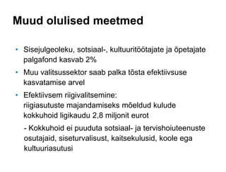 Muud olulised meetmed
• Sisejulgeoleku, sotsiaal-, kultuuritöötajate ja õpetajate
palgafond kasvab 2%
• Muu valitsussektor saab palka tõsta efektiivsuse
kasvatamise arvel
• Efektiivsem riigivalitsemine:
riigiasutuste majandamiseks mõeldud kulude
kokkuhoid ligikaudu 2,8 miljonit eurot
- Kokkuhoid ei puuduta sotsiaal- ja tervishoiuteenuste
osutajaid, siseturvalisust, kaitsekulusid, koole ega
kultuuriasutusi
 