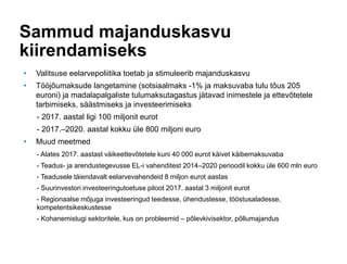 Sammud majanduskasvu
kiirendamiseks
• Valitsuse eelarvepoliitika toetab ja stimuleerib majanduskasvu
• Tööjõumaksude langetamine (sotsiaalmaks -1% ja maksuvaba tulu tõus 205
euroni) ja madalapalgaliste tulumaksutagastus jätavad inimestele ja ettevõtetele
tarbimiseks, säästmiseks ja investeerimiseks
- 2017. aastal ligi 100 miljonit eurot
- 2017.–2020. aastal kokku üle 800 miljoni euro
• Muud meetmed
- Alates 2017. aastast väikeettevõtetele kuni 40 000 eurot käivet käibemaksuvaba
- Teadus- ja arendustegevusse EL-i vahenditest 2014–2020 perioodil kokku üle 600 mln euro
- Teadusele täiendavalt eelarvevahendeid 8 miljon eurot aastas
- Suurinvestori investeeringutoetuse piloot 2017. aastal 3 miljonit eurot
- Regionaalse mõjuga investeeringud teedesse, ühendustesse, tööstusaladesse,
kompetentsikeskustesse
- Kohanemistugi sektoritele, kus on probleemid – põlevkivisektor, põllumajandus
 