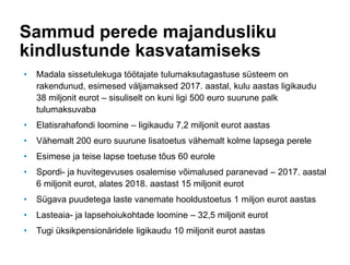 Sammud perede majandusliku
kindlustunde kasvatamiseks
• Madala sissetulekuga töötajate tulumaksutagastuse süsteem on
rakendunud, esimesed väljamaksed 2017. aastal, kulu aastas ligikaudu
38 miljonit eurot – sisuliselt on kuni ligi 500 euro suurune palk
tulumaksuvaba
• Elatisrahafondi loomine – ligikaudu 7,2 miljonit eurot aastas
• Vähemalt 200 euro suurune lisatoetus vähemalt kolme lapsega perele
• Esimese ja teise lapse toetuse tõus 60 eurole
• Spordi- ja huvitegevuses osalemise võimalused paranevad – 2017. aastal
6 miljonit eurot, alates 2018. aastast 15 miljonit eurot
• Sügava puudetega laste vanemate hooldustoetus 1 miljon eurot aastas
• Lasteaia- ja lapsehoiukohtade loomine – 32,5 miljonit eurot
• Tugi üksikpensionäridele ligikaudu 10 miljonit eurot aastas
 
