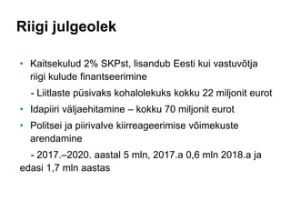 Riigi julgeolek
• Kaitsekulud 2% SKPst, lisandub Eesti kui vastuvõtja
riigi kulude finantseerimine
- Liitlaste püsivaks kohalolekuks kokku 22 miljonit eurot
• Idapiiri väljaehitamine – kokku 70 miljonit eurot
• Politsei ja piirivalve kiirreageerimise võimekuste
arendamine
- 2017.–2020. aastal 5 mln, 2017.a 0,6 mln 2018.a ja
edasi 1,7 mln aastas
 