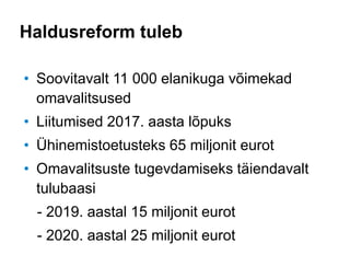 Haldusreform tuleb
• Soovitavalt 11 000 elanikuga võimekad
omavalitsused
• Liitumised 2017. aasta lõpuks
• Ühinemistoetusteks 65 miljonit eurot
• Omavalitsuste tugevdamiseks täiendavalt
tulubaasi
- 2019. aastal 15 miljonit eurot
- 2020. aastal 25 miljonit eurot
 