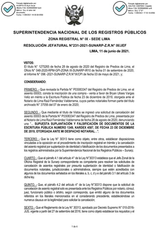 SUPERINTENDENCIA NACIONAL DE LOS REGISTROS PÚBLICOS
ZONA REGISTRAL N° IX - SEDE LIMA
RESOLUCIÓN JEFATURAL N°231-2021-SUNARP-Z.R.N° IX/JEF
LIMA, 11 de junio de 2021.
1 de 4
VISTOS:
El título N° 1275265 de fecha 28 de agosto de 2020 del Registro de Predios de Lima, el
Oficio N° 048-2020-RPM-GPI-ZONA IX-SUNARP-IR10 de fecha 01 de setiembre de 2020,
el Informe N° 096 -2021-SUNARP-Z.R.N°IX/CPI de fecha 03 de mayo de 2021, y;
CONSIDERANDO:
PRIMERO. - Que revisada la Partida N° P03083347 del Registro de Predios de Lima, en el
asiento 00003, consta la inscripción de una compra - venta a favor de Bryan Ulises Vargas
Veliz en mérito a la Escritura Pública de fecha 23 de diciembre de 2019, otorgada ante el
Notario de Lima Raúl Fernández Valderrama, cuyos partes notariales forman parte del título
archivado N° 37056 del 07 de enero de 2020;
SEGUNDO. - Que mediante el título de Vistos se ingresó una solicitud de cancelación del
asiento 00003 de la Partida N° P03083347 del Registro de Predios de Lima, presentada por
el Notario de Lima Raúl Fernández Valderrama de fecha 28 de agosto de 2020, denunciando
una "... SUPUESTA SUPLANTACIÓN Y FALSIFICACIÓN DE DOCUMENTOS DE LA
ESCRITURA PÚBLICA NUMERO 1349, KARDEX 4587, DE FECHA 23 DE DICIEMBRE
DE 2019, OTORGADA ANTE MI DESPACHO NOTARIAL...";
TERCERO. - Que la Ley N° 30313 tiene como objeto, entre otros, establecer disposiciones
vinculadas a la oposición en el procedimiento de inscripción registral en trámite y la cancelación
del asiento registral por suplantación de identidad o falsificación de los documentos presentados a
los registros administrados por la Superintendencia Nacional de los Registros Públicos – Sunarp;
CUARTO. - Que el párrafo 4.1 del artículo 4° de la Ley N°30313 establece que el Jefe Zonal de la
Oficina Registral de la Sunarp correspondiente es competente para resolver las solicitudes de
cancelación de asientos registrales por presunta suplantación de identidad o falsificación de
documentos notariales, jurisdiccionales o administrativos, siempre que estén acreditados con
algunos de los documentos señalados en los literales a, b, c, d y e del párrafo 3.1 del artículo 3 de
dicha ley.
QUINTO. - Que, el párrafo 4.2 del artículo 4° de la Ley N°30313 dispone que la solicitud de
cancelaciónde asientoregistral solo es presentada antelosRegistros Públicos por notario, cónsul,
juez, funcionario público o árbitro, según corresponda, que emitió alguno de los documentos
referidos en los literales mencionados en el considerando precedente, estableciéndose un
numerus clausus en la legitimidad para solicitar la cancelación;
SEXTO. - Que el Reglamento de la Ley N° 30313, aprobado por Decreto Supremo N° 010-2016-
JUS, vigente a partir del 27 de setiembre del 2016, tiene como objeto establecer los requisitos y el
 