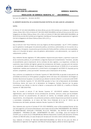 MUNICIPALIDAD
DE SAN JUAN DE LURIGANCHO GERENCIA MUNICIPAL
RESOLUCION DE GERENCIA MUNICIPAL N.º -2022-GM/MDSJL
San Juan de Lurigancho, de enero de 2022.
EL GERENTE MUNICIPAL DE LA MUNICIPALIDAD DISTRITAL DE SAN JUAN DE LURIGANCHO.
VISTO:
El Informe N° 223-2022-GDU/MDSJL de fecha 08 de junio de 2022 emitido por la Gerencia de Desarrollo
Urbano (folios 140 a 142), el Informe N° 264-2022-SGOP-GDU/MDSJL de fecha 02 de junio de 2022 de la
Subgerencia de Obras Públicas (folios 135 a 136) y el Informe N° 066-2022-JMHS-SGOP-GDU/MDSJL de
fecha 02 de junio de 2022 emitido por el Ingeniero José Manuel Huarcaya Segovia especialista en Ingeniería
Civil de la Subgerencia de Obras Públicas (folios 134 a 127), y;
CONSIDERANDO:
Que, el artículo II del Título Preliminar de la Ley Orgánica de Municipalidades – Ley N.° 27972, establece
que los gobiernos locales gozan de autonomía política, económica y administrativa en los asuntos de su
competencia. Al respecto, laautonomía que laConstitución Política del Perú confiere a las municipalidades,
radica en la facultad de ejercer actos de gobierno administrativo y de administración, con sujeción al
ordenamiento jurídico;
Que, mediante Decreto Legislativo N° 1486,establece disposiciones para mejorar y optimizar la ejecución
de las inversiones públicas, el cual mediante su Segunda Disposición Complementaria Transitoria, aprueba
el procedimiento para la reactivación de los contratos de obra vigentes y sus respectivos contratos de
supervisión, bajo el ámbito del régimen general de contrataciones del Estado, cuya ejecución de inversión
se vio paralizada debido al Estado de Emergencia Nacional producido por el COVID-19; el cual permite
implementar medidas para la prevención y control frente a la propagación del COVID-19, dispuesta por los
sectores competentes y otras que resulten necesarias para la reactivación de las obras;
Que, conforme a lo establecido en el Decreto Supremo N.° 080-2020-PCM, se aprueba la reanudación de
actividades económicas en forma gradual y progresiva dentro del marco de la declaratoria de Emergencia
Sanitaria Nacional por las graves circunstancias que afectan la vidade la Nación a consecuencia del COVID-
19, y por el Decreto Supremo N.° 101-2020-PCM, aprueba la Fase 2 de la Reanudación de Actividades
Económicas dentro del marco de la declaratoria de Emergencia Sanitaria Nacional por las graves
circunstancias que afectan la vida de la Nación a consecuencia del COVID-19, y modifica el Decreto
Supremo N.° 080-2020-PCM;
Que, de acuerdo al artículo 3° del Decreto Supremo N.° 103-2020-EF establece disposiciones
reglamentarias para la tramitación de las contrataciones de bienes, servicios y obras que las entidades
públicas reinicien los procedimientos de selección en trámite; las entidades públicas adecúan sus
requerimientos, de corresponder, a los protocolos sanitarios y demás disposiciones que dicten los sectores
y autoridades competentes, en el marco del Texto Único Ordenado de la Ley N.° 30225, Ley de
Contrataciones del Estado, aprobado mediante Decreto Supremo N.° 082-2019-EF;
Que, habiendo sido suscrito el Contrato N° 031-2021-GM/MDSJL, entre la Municipalidad Distrital de San
Juan deLurigancho y el Consorcio Bicentenario para la ejecución de la Obra “MEJORAMIENTO DEL SERVICIO
DE TRANSITABILIDAD VEHICULAR Y PEATONAL EN LA AV. PROCERES, DEL DISTRITO DE SAN JUAN DE
LURIGANCHO - PROVINCIA DE LIMA - DEPARTAMENTO DE LIMA.”, con Código Único de Inversión N°
2515875,por un monto de S/ 6´940,689.88 (Seis Millones Novecientos Cuarenta Mil Seiscientos Ochenta
y Nueve con 88/100 soles), con pazo de ejecución de ejecución de ciento veinte (120) días Calendario;
Que, mediante el Informe N° 066-2022-JMHS-SGOP-GDU/MDSJL de fecha 02 de junio de 2022, el
especialista en Ingeniería Civil Ingeniero José Manuel Huarcaya Segovia, señala los hechos siguientes:
 