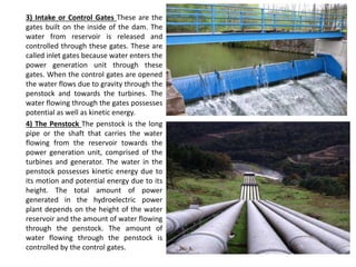 3) Intake or Control Gates These are the
gates built on the inside of the dam. The
water from reservoir is released and
controlled through these gates. These are
called inlet gates because water enters the
power generation unit through these
gates. When the control gates are opened
the water flows due to gravity through the
penstock and towards the turbines. The
water flowing through the gates possesses
potential as well as kinetic energy.
4) The Penstock The penstock is the long
pipe or the shaft that carries the water
flowing from the reservoir towards the
power generation unit, comprised of the
turbines and generator. The water in the
penstock possesses kinetic energy due to
its motion and potential energy due to its
height. The total amount of power
generated in the hydroelectric power
plant depends on the height of the water
reservoir and the amount of water flowing
through the penstock. The amount of
water flowing through the penstock is
controlled by the control gates.
 