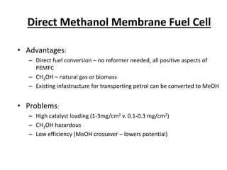 Direct Methanol Membrane Fuel Cell
• Advantages:
– Direct fuel conversion – no reformer needed, all positive aspects of
PEMFC
– CH3OH – natural gas or biomass
– Existing infastructure for transporting petrol can be converted to MeOH
• Problems:
– High catalyst loading (1-3mg/cm2 v. 0.1-0.3 mg/cm2)
– CH3OH hazardous
– Low efficiency (MeOH crossover – lowers potential)
 