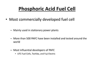 Phosphoric Acid Fuel Cell
• Most commercially developed fuel cell
– Mainly used in stationary power plants
– More than 500 PAFC have been installed and tested around the
world
– Most influential developers of PAFC
• UTC Fuel Cells, Toshiba, and Fuji Electric
 