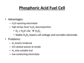 Phosphoric Acid Fuel Cell
• Advantages:
– H2O rejecting electrolyte
– high temps favor H2O2 decomposition
• O2 + H2O +2e-  H2O2
• Stable H2O2 lowers cell voltage and corrodes electrode
• Problems:
– O2 kinetic hindered
– CO catalyst poison at anode
– H2 only suitable fuel
– low conducting electrolyte
 