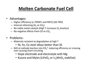 Molten Carbonate Fuel Cell
• Advantages:
– Higher efficiency (v. PEMFC and PAFC) (50-70%)
– Internal reforming (H2 or CH4)
– No noble metal catalyst (High T increases O2 kinetics)
– No negative effects from CO or CO2
• Problems:
– Materials resistant to degradation at high T
• Ni, Fe, Co steel alloys better than SS
– NiO at cathode leeches into CO3
2- reducing efficiency or crossing
over causing short circuiting
• Dope electrode and electrolyte with Mg
• Kucera and Myles (LiFeO2 or Li2MnO3 stabilize)
 